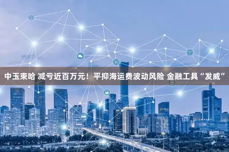 中玉束哈 减亏近百万元！平抑海运费波动风险 金融工具“发威”