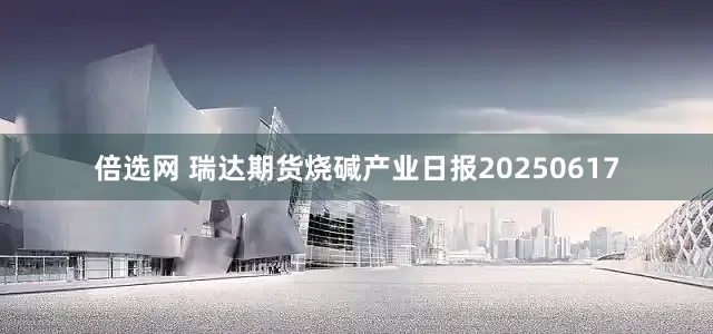 倍选网 瑞达期货烧碱产业日报20250617