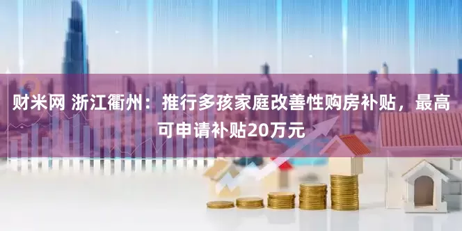 财米网 浙江衢州：推行多孩家庭改善性购房补贴，最高可申请补贴20万元
