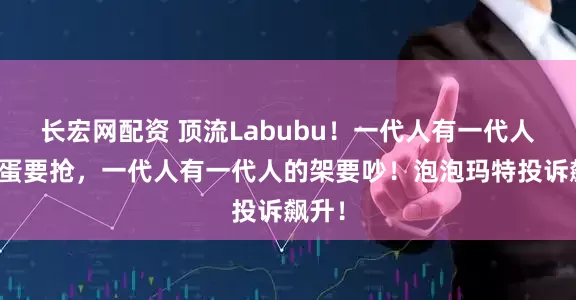 长宏网配资 顶流Labubu！一代人有一代人的鸡蛋要抢，一代人有一代人的架要吵！泡泡玛特投诉飙升！