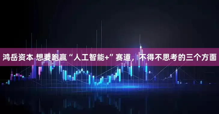 鸿岳资本 想要跑赢“人工智能+”赛道，不得不思考的三个方面