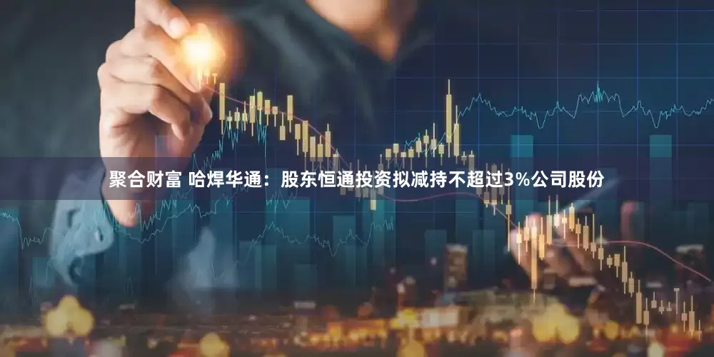 聚合财富 哈焊华通：股东恒通投资拟减持不超过3%公司股份