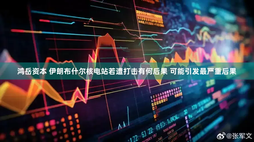 鸿岳资本 伊朗布什尔核电站若遭打击有何后果 可能引发最严重后果
