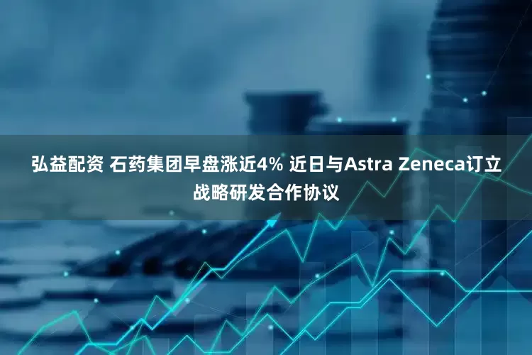 弘益配资 石药集团早盘涨近4% 近日与Astra Zeneca订立战略研发合作协议