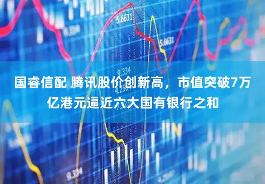 国睿信配 腾讯股价创新高，市值突破7万亿港元逼近六大国有银行之和