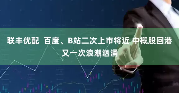 联丰优配  百度、B站二次上市将近 中概股回港又一次浪潮汹涌