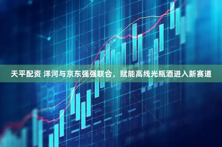 天平配资 洋河与京东强强联合，赋能高线光瓶酒进入新赛道