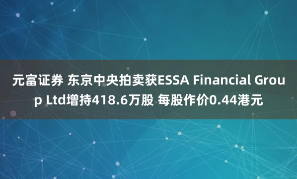 元富证券 东京中央拍卖获ESSA Financial Group Ltd增持418.6万股 每股作价0.44港元