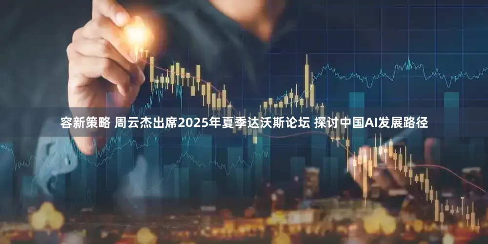 容新策略 周云杰出席2025年夏季达沃斯论坛 探讨中国AI发展路径
