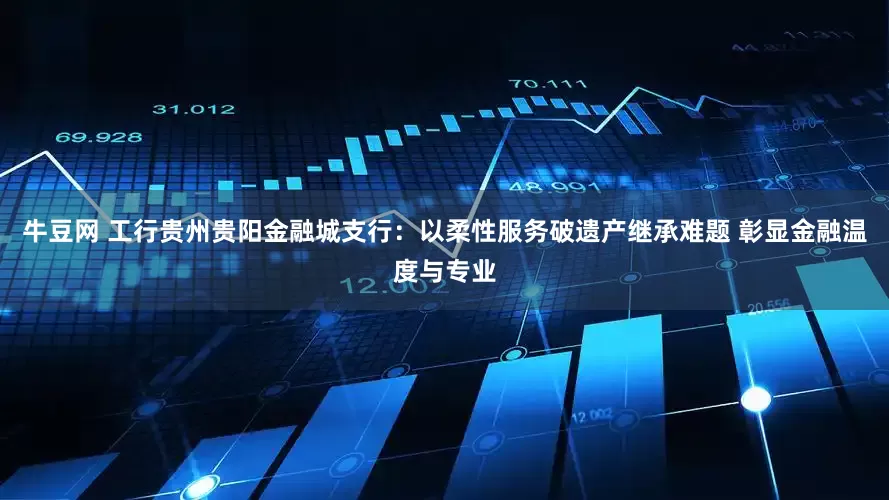 牛豆网 工行贵州贵阳金融城支行：以柔性服务破遗产继承难题 彰显金融温度与专业