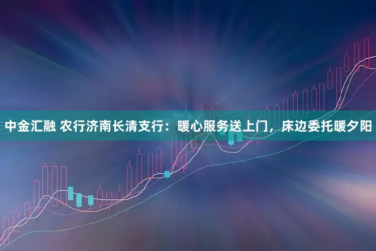中金汇融 农行济南长清支行：暖心服务送上门，床边委托暖夕阳