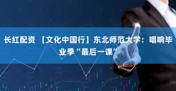 长红配资 【文化中国行】东北师范大学：唱响毕业季“最后一课”