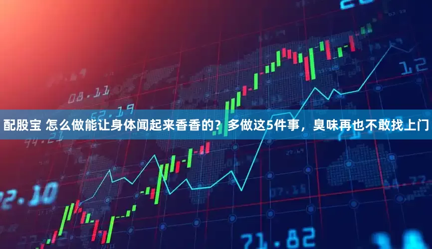 配股宝 怎么做能让身体闻起来香香的？多做这5件事，臭味再也不敢找上门