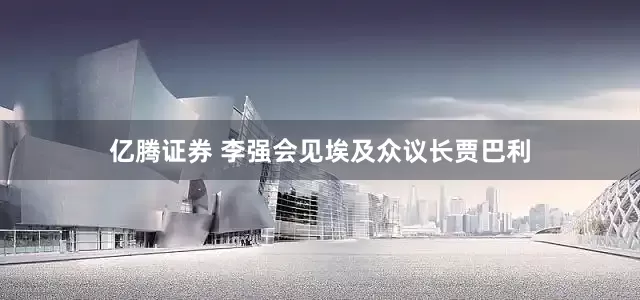 亿腾证券 李强会见埃及众议长贾巴利