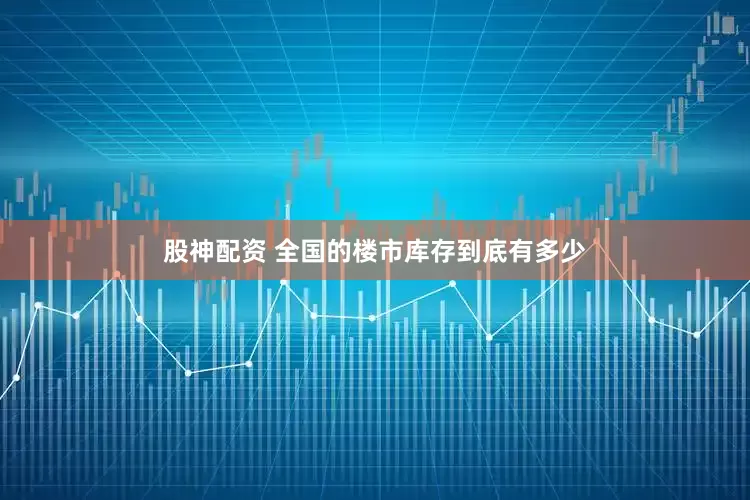 股神配资 全国的楼市库存到底有多少