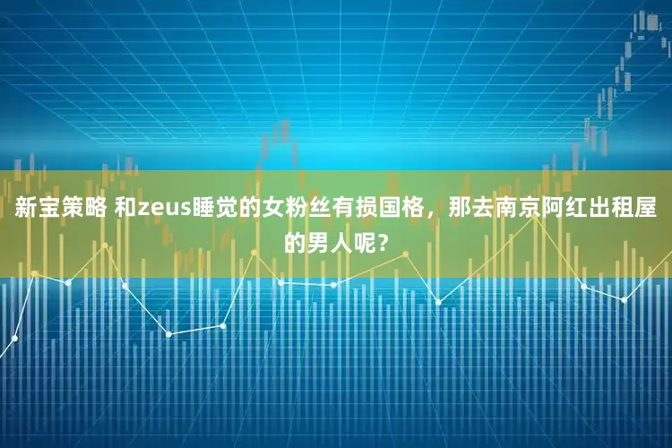 新宝策略 和zeus睡觉的女粉丝有损国格，那去南京阿红出租屋的男人呢？