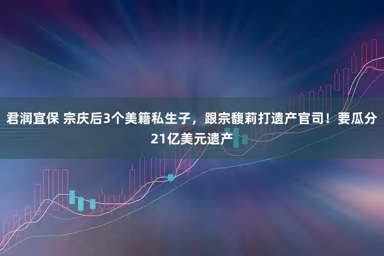 君润宜保 宗庆后3个美籍私生子，跟宗馥莉打遗产官司！要瓜分21亿美元遗产