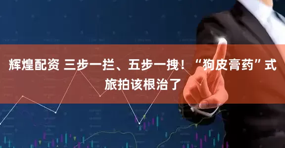 辉煌配资 三步一拦、五步一拽！“狗皮膏药”式旅拍该根治了