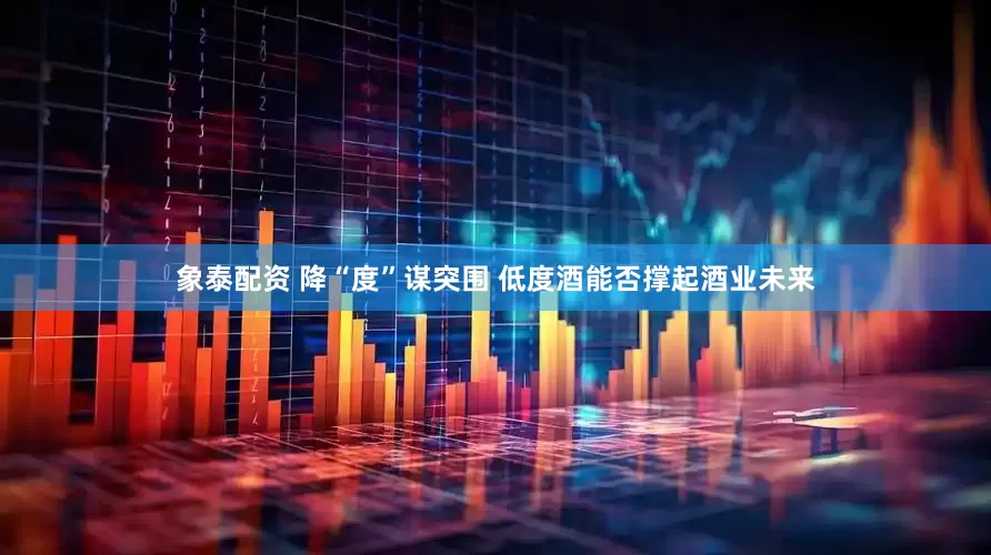 象泰配资 降“度”谋突围 低度酒能否撑起酒业未来