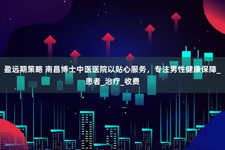 盈远期策略 南昌博士中医医院以贴心服务，专注男性健康保障_患者_治疗_收费