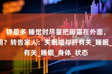 锦盈多 睡觉时尽量把脚露在外面，有什么作用？转告家人：失眠或与肝有关_睡眠_身体_状态