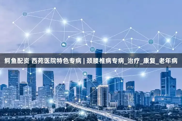鳄鱼配资 西苑医院特色专病 | 颈腰椎病专病_治疗_康复_老年病