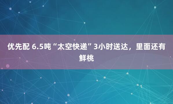 优先配 6.5吨“太空快递”3小时送达，里面还有鲜桃