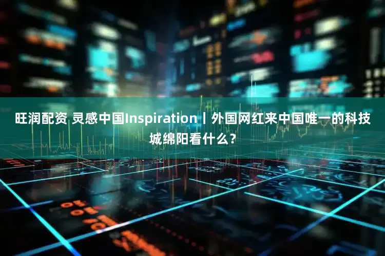 旺润配资 灵感中国Inspiration丨外国网红来中国唯一的科技城绵阳看什么？