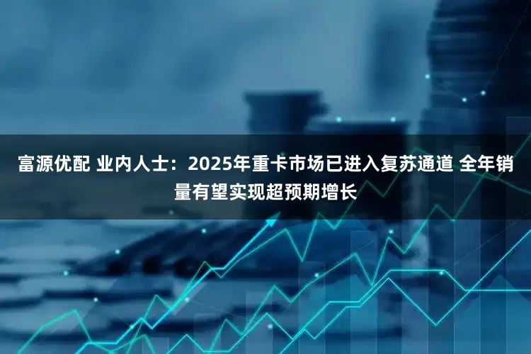 富源优配 业内人士：2025年重卡市场已进入复苏通道 全年销量有望实现超预期增长