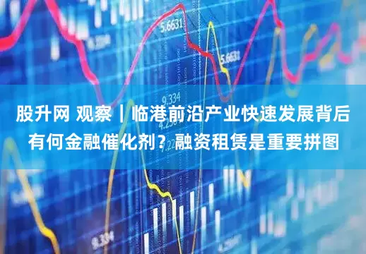股升网 观察|临港前沿产业快速发展背后有何金融催化剂?融资租赁是重要拼图