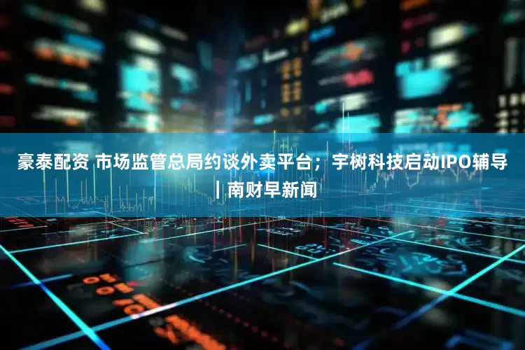 豪泰配资 市场监管总局约谈外卖平台；宇树科技启动IPO辅导｜南财早新闻