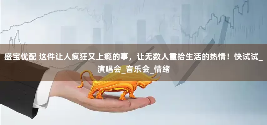 盛宝优配 这件让人疯狂又上瘾的事，让无数人重拾生活的热情！快试试_演唱会_音乐会_情绪