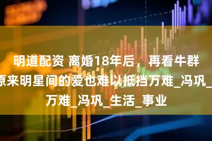 明道配资 离婚18年后，再看牛群和刘肃，原来明星间的爱也难以抵挡万难_冯巩_生活_事业