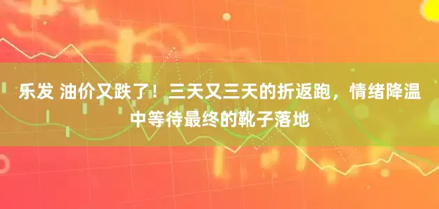 乐发 油价又跌了！三天又三天的折返跑，情绪降温中等待最终的靴子落地