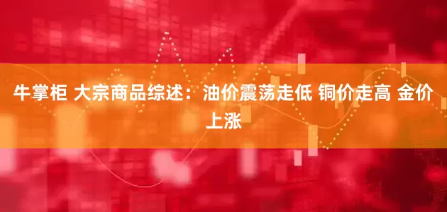 牛掌柜 大宗商品综述：油价震荡走低 铜价走高 金价上涨