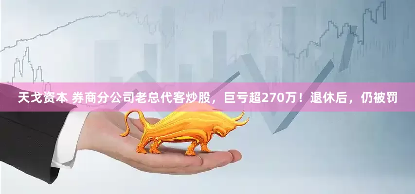 天戈资本 券商分公司老总代客炒股，巨亏超270万！退休后，仍被罚