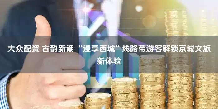大众配资 古韵新潮 “浸享西城”线路带游客解锁京城文旅新体验