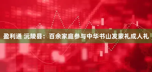 盈利通 沅陵县：百余家庭参与中华书山发蒙礼成人礼