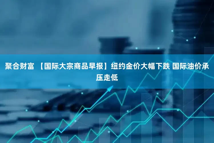聚合财富 【国际大宗商品早报】纽约金价大幅下跌 国际油价承压走低