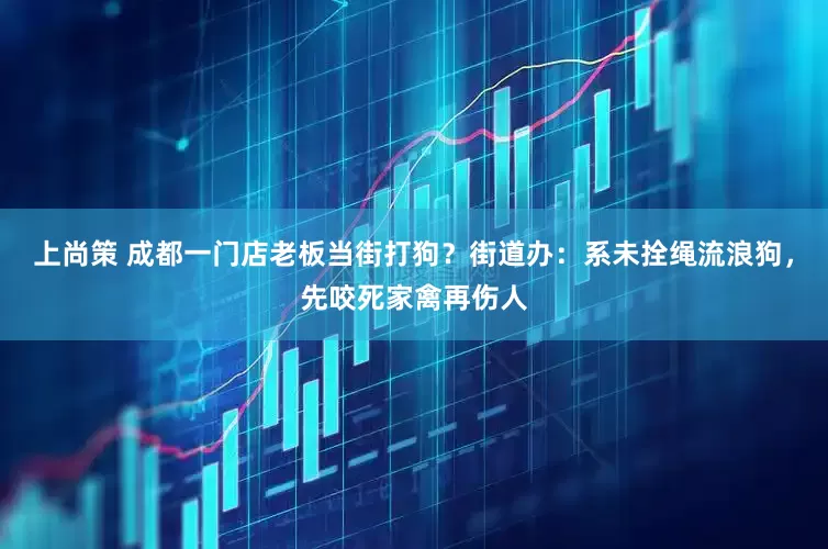 上尚策 成都一门店老板当街打狗？街道办：系未拴绳流浪狗，先咬死家禽再伤人