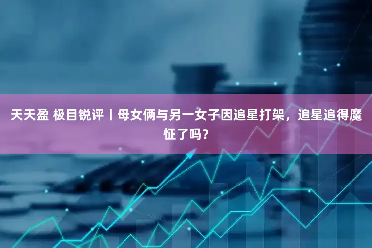 天天盈 极目锐评丨母女俩与另一女子因追星打架，追星追得魔怔了吗？