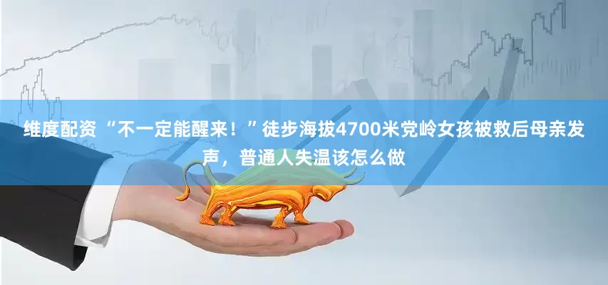 维度配资 “不一定能醒来！”徒步海拔4700米党岭女孩被救后母亲发声，普通人失温该怎么做