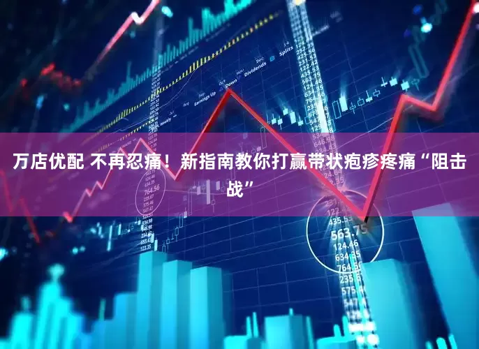 万店优配 不再忍痛！新指南教你打赢带状疱疹疼痛“阻击战”