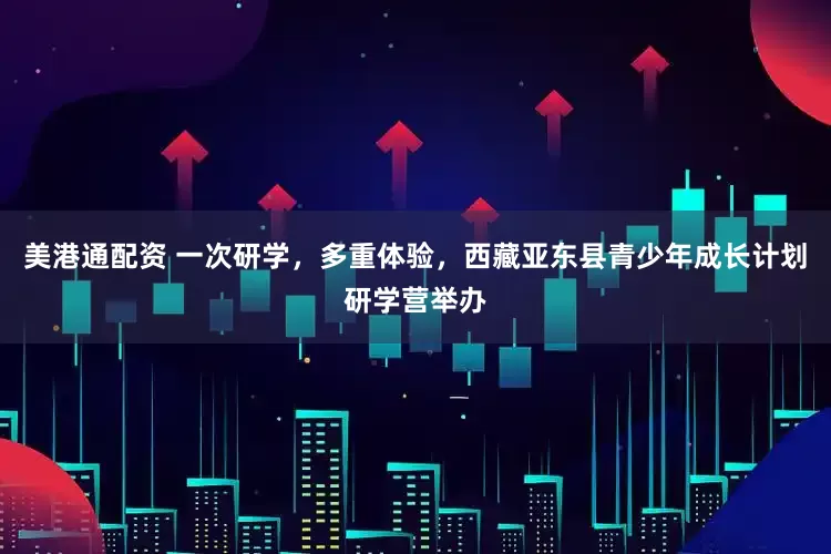 美港通配资 一次研学，多重体验，西藏亚东县青少年成长计划研学营举办