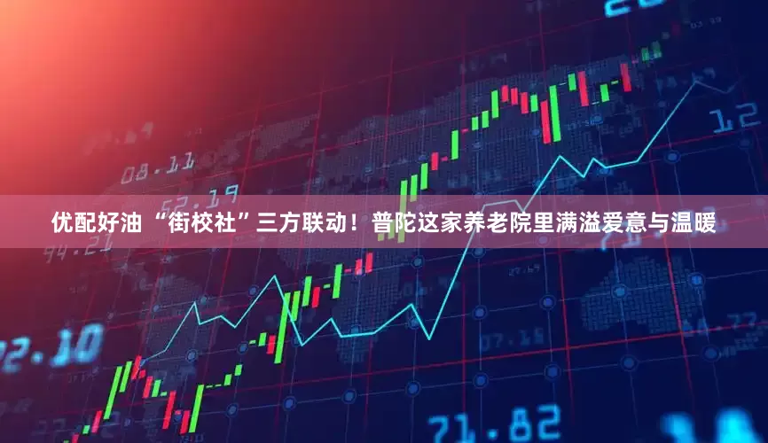 优配好油 “街校社”三方联动！普陀这家养老院里满溢爱意与温暖