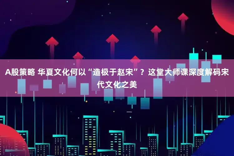A股策略 华夏文化何以“造极于赵宋”？这堂大师课深度解码宋代文化之美