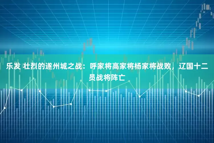 乐发 壮烈的遂州城之战：呼家将高家将杨家将战败，辽国十二员战将阵亡