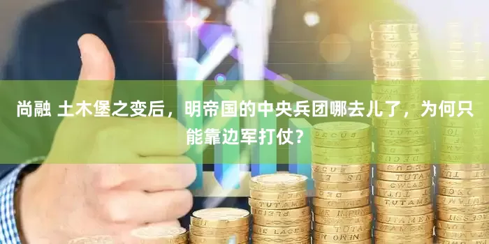 尚融 土木堡之变后，明帝国的中央兵团哪去儿了，为何只能靠边军打仗？