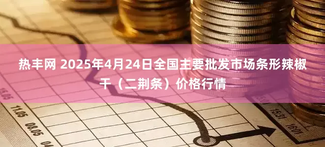 热丰网 2025年4月24日全国主要批发市场条形辣椒干（二荆条）价格行情
