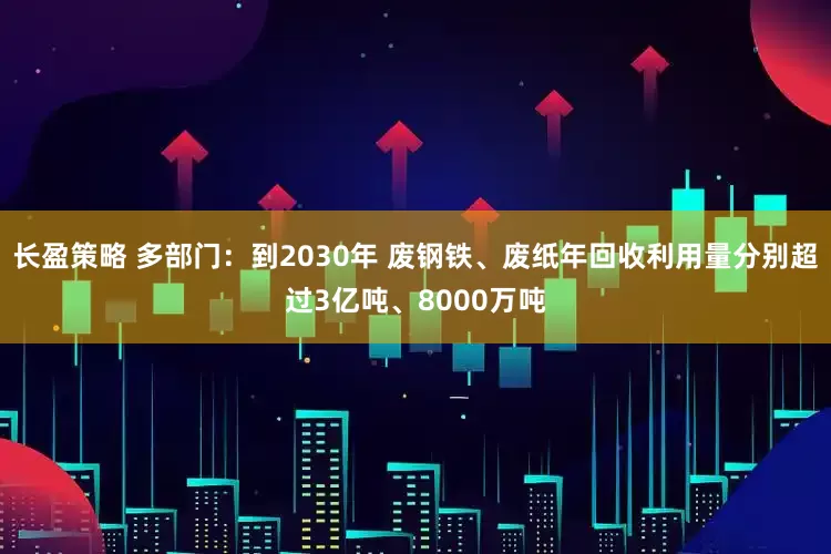 长盈策略 多部门：到2030年 废钢铁、废纸年回收利用量分别超过3亿吨、8000万吨
